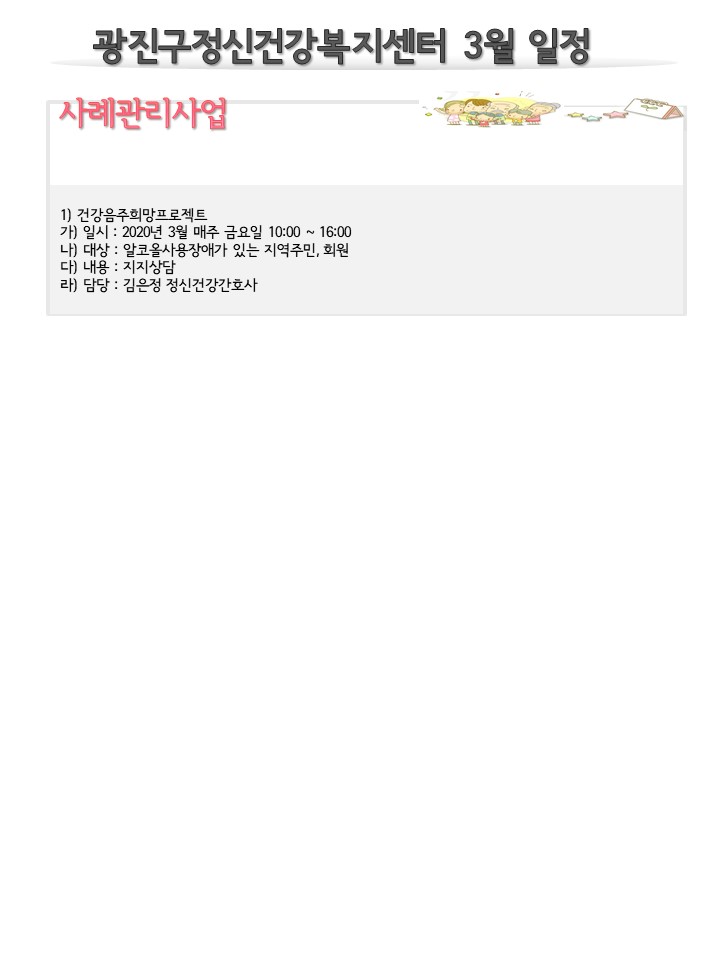 광진구정신건강복지센터 3월 일정 사례관리사업
1) 건강음주희망프로젝트 가) 일시 : 2020년 3월 매주 금요일 10:00 ~ 16:00 나) 대상 : 알코올사용장애가 있는 지역주민, 회원 다) 내용 : 지지상담 라) 담당 : 김은정 정신건강간호사