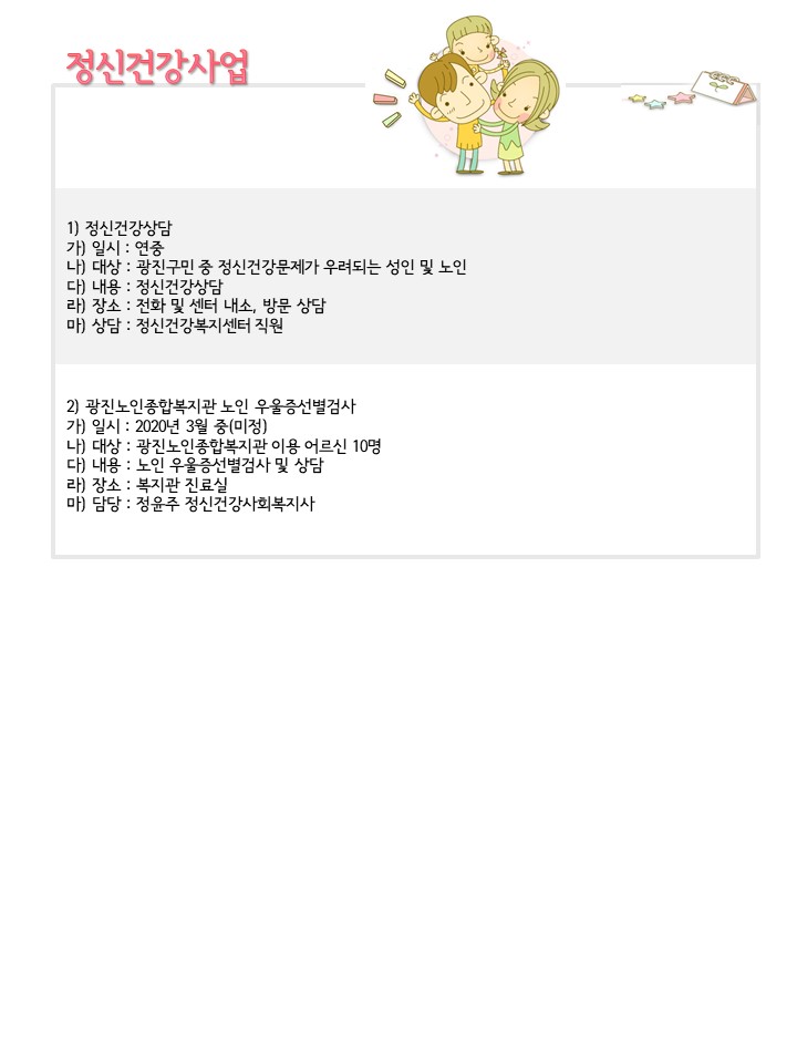 정신건강사업,
1) 정신건강상담 가) 일시 : 연중 나) 대상 : 광진구민 중 정신건강문제가 우려되는 성인 및 노인 다) 내용 : 정신건강상담 라) 장소 : 전화 및 센터 내소, 방문 상담 마) 상담 : 정신건강복지센터 직원
2) 광진노인종합복지관 노인 우울증선별검사 가) 일시 : 2020년 3월 중(미정) 나) 대상 : 광진노인종합복지관 이용 어르신 10명 다) 내용 : 노인 우울증선별검사 및 상담 라) 장소 : 복지관 진료실 마) 담당 : 정윤주 정신건강사회복지사
